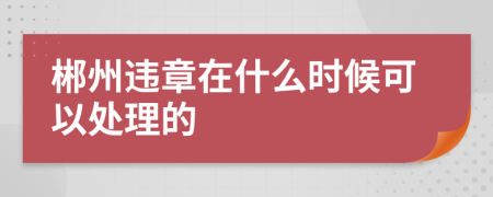 郴州违章在什么时候可以处理的