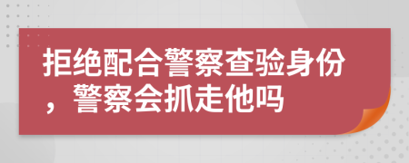 拒绝配合警察查验身份，警察会抓走他吗