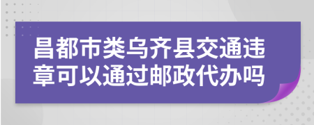 昌都市类乌齐县交通违章可以通过邮政代办吗