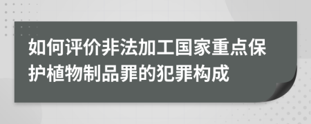 如何评价非法加工国家重点保护植物制品罪的犯罪构成