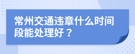 常州交通违章什么时间段能处理好？