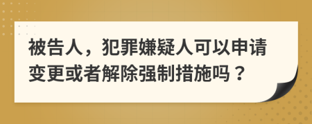 被告人，犯罪嫌疑人可以申请变更或者解除强制措施吗？