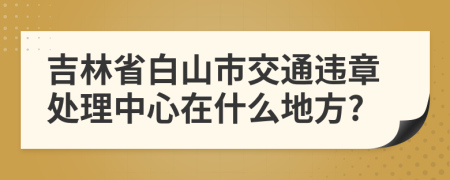 吉林省白山市交通违章处理中心在什么地方?