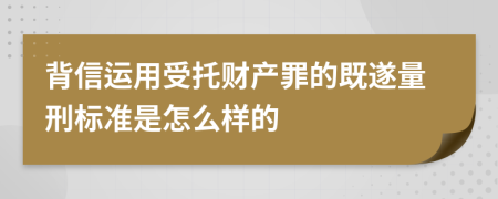 背信运用受托财产罪的既遂量刑标准是怎么样的