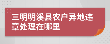 三明明溪县农户异地违章处理在哪里