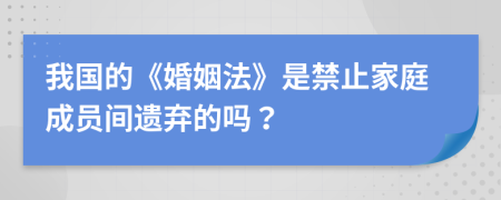 我国的《婚姻法》是禁止家庭成员间遗弃的吗？