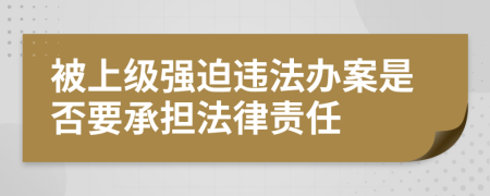 被上级强迫违法办案是否要承担法律责任