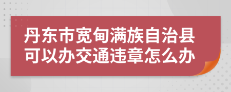 丹东市宽甸满族自治县可以办交通违章怎么办