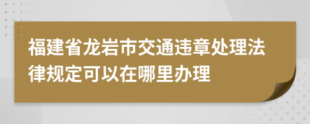 福建省龙岩市交通违章处理法律规定可以在哪里办理