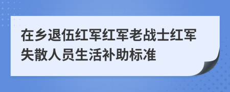 在乡退伍红军红军老战士红军失散人员生活补助标准