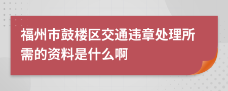 福州市鼓楼区交通违章处理所需的资料是什么啊