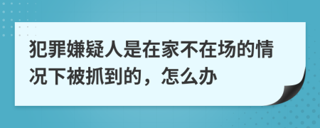 犯罪嫌疑人是在家不在场的情况下被抓到的，怎么办