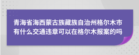 青海省海西蒙古族藏族自治州格尔木市有什么交通违章可以在格尔木报案的吗