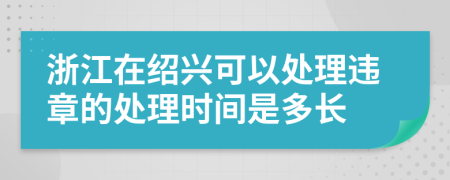 浙江在绍兴可以处理违章的处理时间是多长