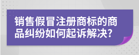 销售假冒注册商标的商品纠纷如何起诉解决?