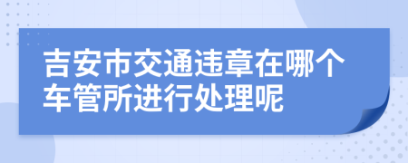 吉安市交通违章在哪个车管所进行处理呢