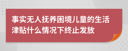 事实无人抚养困境儿童的生活津贴什么情况下终止发放