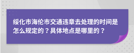 绥化市海伦市交通违章去处理的时间是怎么规定的？具体地点是哪里的？