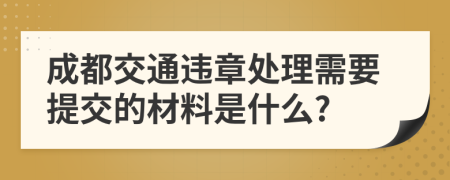 成都交通违章处理需要提交的材料是什么?