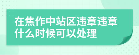 在焦作中站区违章违章什么时候可以处理