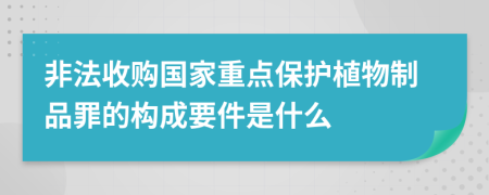 非法收购国家重点保护植物制品罪的构成要件是什么