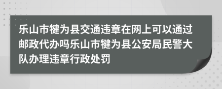 乐山市犍为县交通违章在网上可以通过邮政代办吗乐山市犍为县公安局民警大队办理违章行政处罚