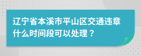 辽宁省本溪市平山区交通违章什么时间段可以处理？