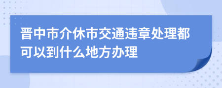 晋中市介休市交通违章处理都可以到什么地方办理