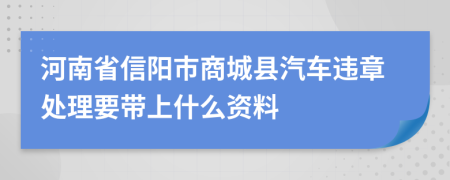 河南省信阳市商城县汽车违章处理要带上什么资料