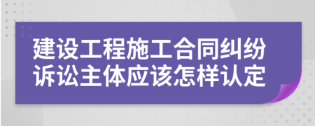 建设工程施工合同纠纷诉讼主体应该怎样认定