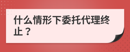 什么情形下委托代理终止？