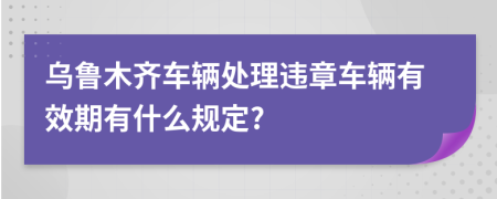 乌鲁木齐车辆处理违章车辆有效期有什么规定?