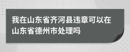 我在山东省齐河县违章可以在山东省德州市处理吗