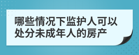 哪些情况下监护人可以处分未成年人的房产