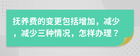 抚养费的变更包括增加，减少，减少三种情况，怎样办理？