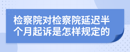 检察院对检察院延迟半个月起诉是怎样规定的