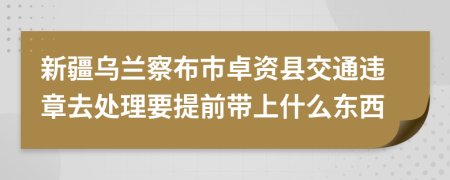 新疆乌兰察布市卓资县交通违章去处理要提前带上什么东西