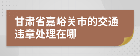 甘肃省嘉峪关市的交通违章处理在哪