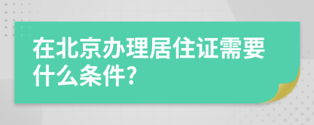 在北京办理居住证需要什么条件?