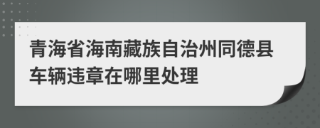 青海省海南藏族自治州同德县车辆违章在哪里处理