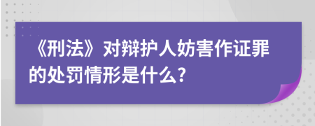 《刑法》对辩护人妨害作证罪的处罚情形是什么?