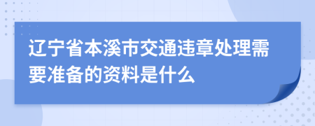 辽宁省本溪市交通违章处理需要准备的资料是什么