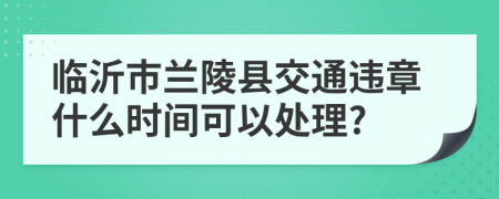 临沂市兰陵县交通违章什么时间可以处理?