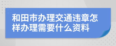 和田市办理交通违章怎样办理需要什么资料