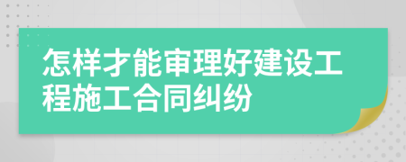 怎样才能审理好建设工程施工合同纠纷