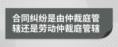 合同纠纷是由仲裁庭管辖还是劳动仲裁庭管辖