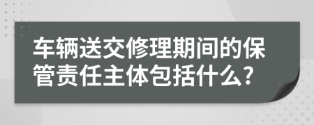 车辆送交修理期间的保管责任主体包括什么?