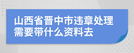 山西省晋中市违章处理需要带什么资料去