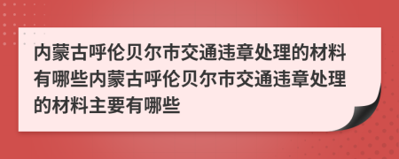 内蒙古呼伦贝尔市交通违章处理的材料有哪些内蒙古呼伦贝尔市交通违章处理的材料主要有哪些