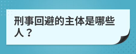 刑事回避的主体是哪些人？